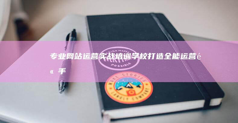 专业网站运营实战培训学校：打造全能运营高手